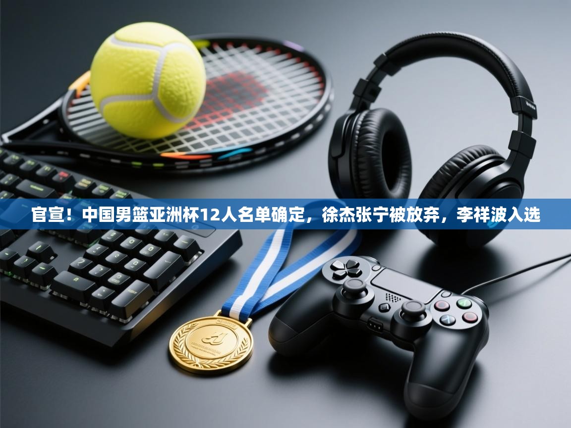 官宣！中国男篮亚洲杯12人名单确定，徐杰张宁被放弃，李祥波入选